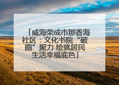 威海荣成市那香海社区：文化书院“破圈”聚力 绘就居民生活幸福底色
