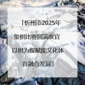忻州市2025年象棋比赛圆满收官 以棋为媒赋能文化体育融合发展