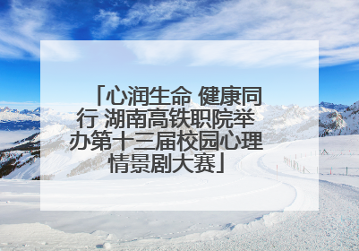 心润生命 健康同行 湖南高铁职院举办第十三届校园心理情景剧大赛
