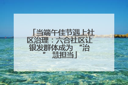 当端午佳节遇上社区治理：六合社区让银发群体成为 “治” 慧担当