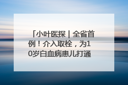小叶医探｜全省首例！介入取栓，为10岁白血病患儿打通生命之“脉”