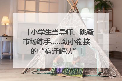 小学生当导师、跳蚤市场练手……幼小衔接的“宿迁解法”
