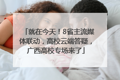 就在今天！8省主流媒体联动，高校云端答疑，广西高校专场来了