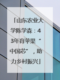 山东农业大学陈学森：43年育苹果“中国芯”，助力乡村振兴