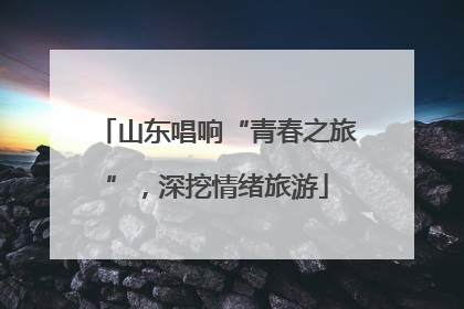 山东唱响“青春之旅”，深挖情绪旅游