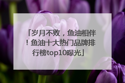 岁月不败，鱼油相伴！鱼油十大热门品牌排行榜top10曝光