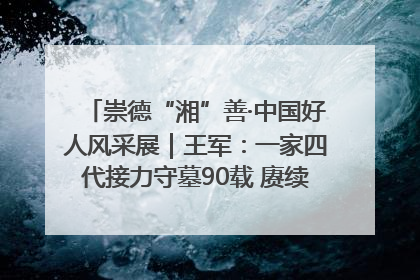 崇德“湘”善·中国好人风采展｜王军：一家四代接力守墓90载 赓续红色血脉践初心