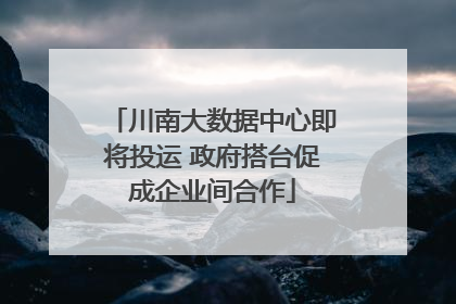 川南大数据中心即将投运 政府搭台促成企业间合作