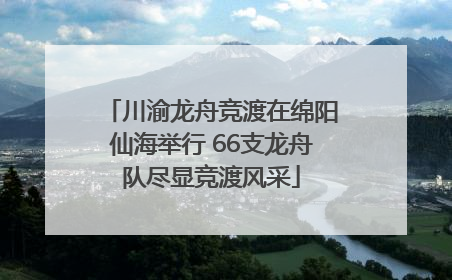 川渝龙舟竞渡在绵阳仙海举行 66支龙舟队尽显竞渡风采