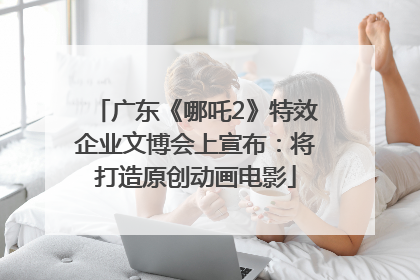 广东《哪吒2》特效企业文博会上宣布：将打造原创动画电影