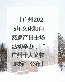 广州2025年文化和自然遗产日主场活动举办，“广州十大文物地标”公布