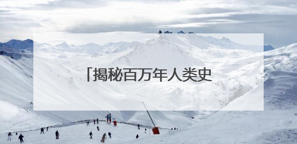 揭秘百万年人类史！《寻古中国·东方人类百万年》开播
