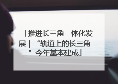 推进长三角一体化发展｜“轨道上的长三角”今年基本建成