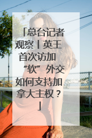 总台记者观察丨英王首次访加 “软”外交如何支持加拿大主权？
