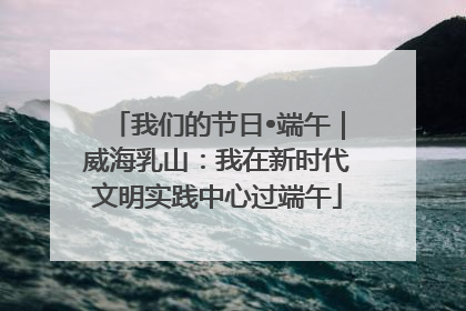我们的节日•端午｜威海乳山：我在新时代文明实践中心过端午