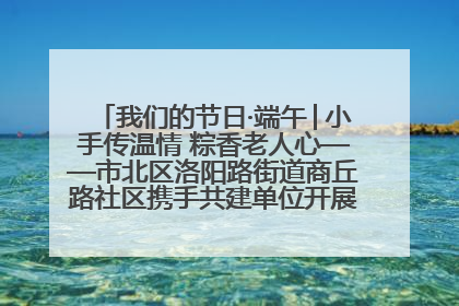 我们的节日·端午│小手传温情 粽香老人心——市北区洛阳路街道商丘路社区携手共建单位开展端午主题活动