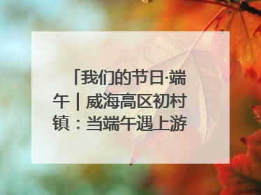 我们的节日·端午｜威海高区初村镇：当端午遇上游园会：来一场“粽”享欢乐的趣味冒险！