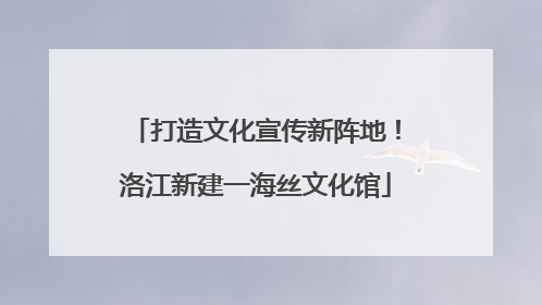 打造文化宣传新阵地！洛江新建一海丝文化馆