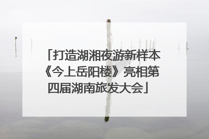 打造湖湘夜游新样本《今上岳阳楼》亮相第四届湖南旅发大会