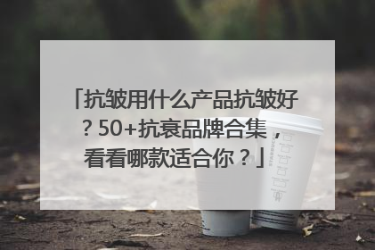 抗皱用什么产品抗皱好？50+抗衰品牌合集，看看哪款适合你？