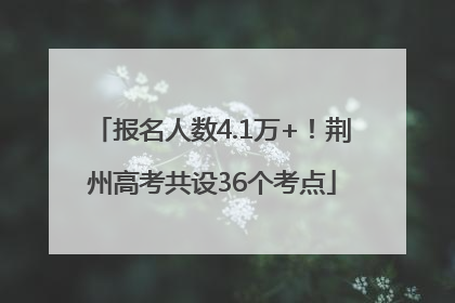 报名人数4.1万+！荆州高考共设36个考点