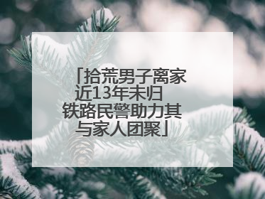 拾荒男子离家近13年未归 铁路民警助力其与家人团聚