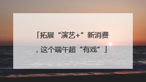 拓展“演艺+”新消费，这个端午超“有戏”