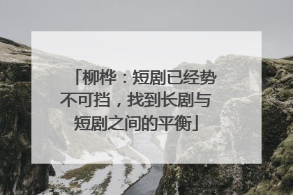柳桦：短剧已经势不可挡，找到长剧与短剧之间的平衡