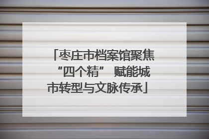 枣庄市档案馆聚焦“四个精” 赋能城市转型与文脉传承