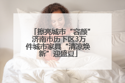 擦亮城市“容颜” 济南市历下区3万件城市家具“清凉焕新”迎盛夏