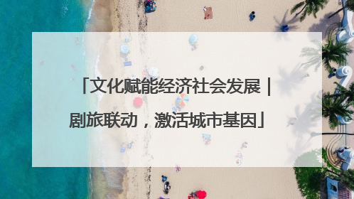 文化赋能经济社会发展｜剧旅联动，激活城市基因