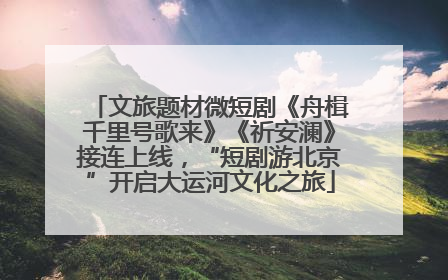 文旅题材微短剧《舟楫千里号歌来》《祈安澜》接连上线，“短剧游北京”开启大运河文化之旅