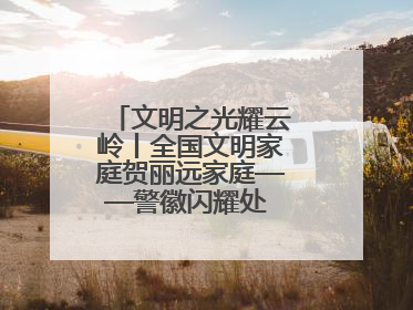 文明之光耀云岭丨全国文明家庭贺丽远家庭——警徽闪耀处 家风铸忠诚