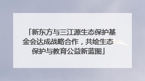 新东方与三江源生态保护基金会达成战略合作，共绘生态保护与教育公益新蓝图