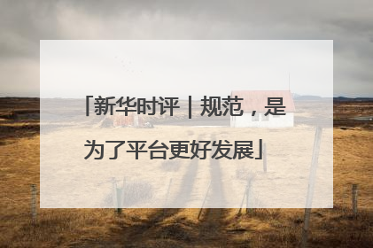 新华时评｜规范，是为了平台更好发展