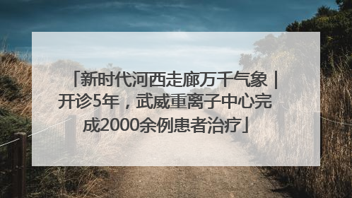 新时代河西走廊万千气象｜开诊5年，武威重离子中心完成2000余例患者治疗