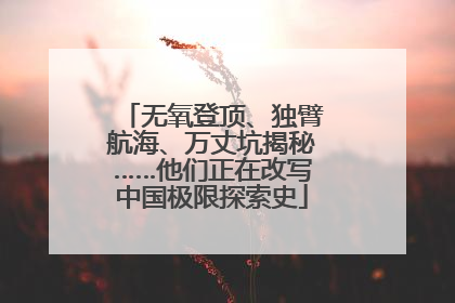 无氧登顶、独臂航海、万丈坑揭秘……他们正在改写中国极限探索史