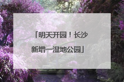 明天开园！长沙新增一湿地公园