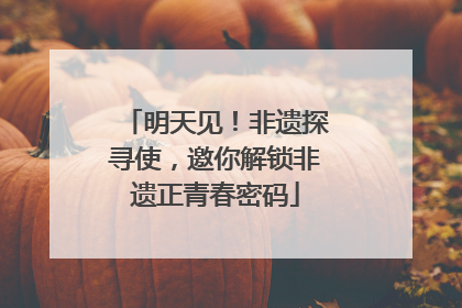 明天见！非遗探寻使，邀你解锁非遗正青春密码