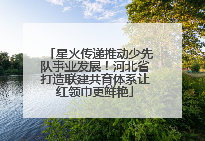 星火传递推动少先队事业发展！河北省打造联建共育体系让红领巾更鲜艳