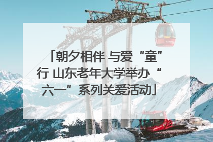 朝夕相伴 与爱“童”行 山东老年大学举办“六一”系列关爱活动