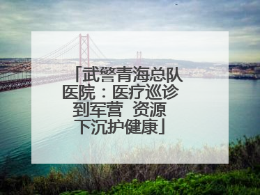 武警青海总队医院：医疗巡诊到军营  资源下沉护健康