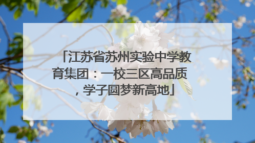 江苏省苏州实验中学教育集团：一校三区高品质，学子圆梦新高地