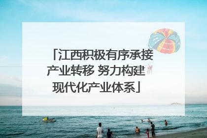 江西积极有序承接产业转移 努力构建现代化产业体系