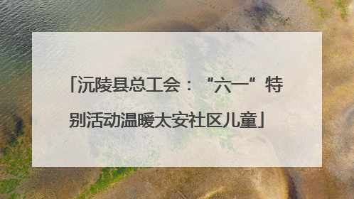沅陵县总工会：“六一”特别活动温暖太安社区儿童