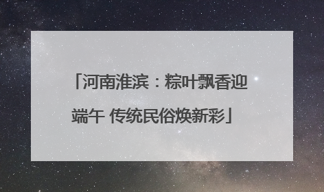 河南淮滨：粽叶飘香迎端午 传统民俗焕新彩