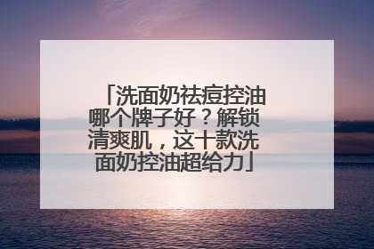 洗面奶祛痘控油哪个牌子好？解锁清爽肌，这十款洗面奶控油超给力