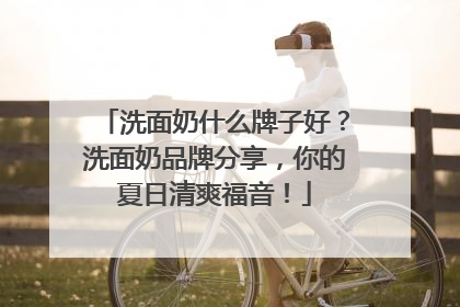 洗面奶什么牌子好？洗面奶品牌分享，你的夏日清爽福音！