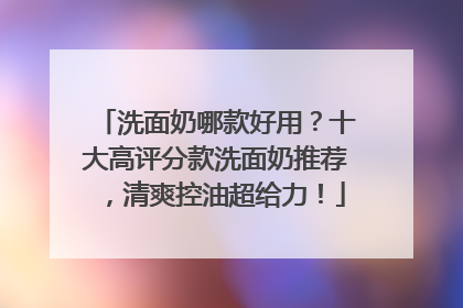 洗面奶哪款好用？十大高评分款洗面奶推荐，清爽控油超给力！