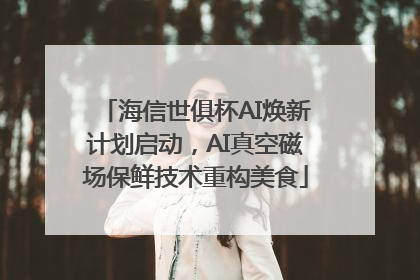 海信世俱杯AI焕新计划启动，AI真空磁场保鲜技术重构美食